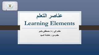 ‫التعلم‬ ‫عناصر‬
Learning Elements
‫إلي‬ ‫مقدم‬
:
‫د‬
/
‫بشير‬ ‫مصطفي‬
‫من‬ ‫مقدم‬
:
‫السيد‬ ‫عائشة‬
 