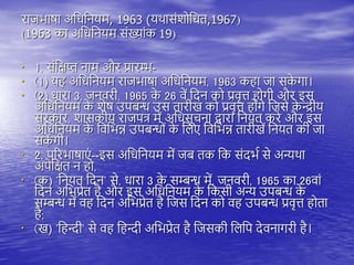राजभाषा अतधतनयम, 1963 (यिासंशोतधि,1967)
(1963 का अतधतनयम संख्यांक 19)
• 1. संतक्षप्त नाम और प्रारम्भ-
• (1) य अतधतनयम राजभाषा अतधतनयम, 1963 क ा जा सक
े गा।
• (2) धारा 3, जनवरी, 1965 क
े 26 वें तदन को प्रवृत्त ोगी और इस
अतधतनयम क
े शेष उिबन्ध उस िारीख को प्रवृत्त ोंगे तजसे क
े न्द्रीय
सरकार, शासकीय राजित्र में अतधसूचना द्वारा तनयि करे और इस
अतधतनयम क
े तवतभन्न उिबन्धों क
े तिए तवतभन्न िारीखें तनयि की जा
सक
ें गी।
• 2. िररभाषाएं --इस अतधतनयम में जब िक तक संदभय से अन्यिा
अिेतक्षि न ो,
• (क) 'तनयि तदन' से, धारा 3 क
े सम्बन्ध में, जनवरी, 1965 का 26वां
तदन अतभप्रेि ै और इस अतधतनयम क
े तकसी अन्य उिबन्ध क
े
सम्बन्ध में व तदन अतभप्रेि ै तजस तदन को व उिबन्ध प्रवृत्त ोिा
ै;
• (ख) 'त न्दी' से व त न्दी अतभप्रेि ै तजसकी तिति देवनागरी ै।
 