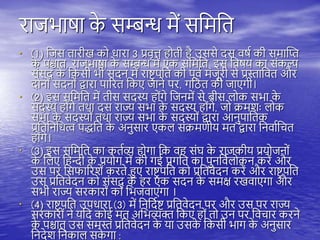 राजभाषा क
े सम्बन्ध में सतमति
• (1) तजस िारीख को धारा 3 प्रवृत्त ोिी ै उससे दस वषय की समास्प्त
क
े िश्चाि, राजभाषा क
े सम्बन्ध में एक सतमति, इस तवषय का संकल्प
संसद क
े तकसी भी सदन में राष्ट्र िति की िूवय मंजूरी से प्रस्तातवि और
दोनों सदनों द्वारा िाररि तकए जाने िर, गतठि की जाएगी।
• (2) इस सतमति में िीस सदस्य ोंगे तजनमें से बीस िोक सभा क
े
सदस्य ोंगे ििा दस राज्य सभा क
े सदस्य ोंगे, जो िमशः िोक
सभा क
े सदस्यों ििा राज्य सभा क
े सदस्यों द्वारा आनुिातिक
प्रतितनतधत्व िद्धति क
े अनुसार एकि संिमणीय मि द्वारा तनवायतचि
ोंगे।
• (3) इस सतमति का कियव्य ोगा तक व संघ क
े राजकीय प्रयोजनों
क
े तिए त न्दी क
े प्रयोग में की गई प्रगति का िुनतवयिोकन करें और
उस िर तसफाररशें करिे हुए राष्ट्र िति को प्रतिवेदन करें और राष्ट्र िति
उस प्रतिवेदन को संसद् क
े र एक सदन क
े समक्ष रखवाएगा और
सभी राज्य सरकारों को तभजवाएगा ।
• (4) राष्ट्र िति उिधारा (3) में तनतदयष्ट् प्रतिवेदन िर और उस िर राज्य
सरकारों ने यतद कोई मि अतभव्यक्त तकए ों िो उन िर तवचार करने
क
े िश्चाि् उस समस्त प्रतिवेदन क
े या उसक
े तकसी भाग क
े अनुसार
तनदेश तनकाि सक
े गा :
 