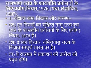 राजभाषा (सोंघ क
े शासकीय प्रय जि ों क
े
नलए प्रय ग)नियम,1976 (यथा सोंश नधि,
1987)
• 1. संतक्षप्त नाम, तवस्तार और प्रारम्भ--
• (क) इन तनयमों का संतक्षप्त नाम राजभाषा
(संघ क
े शासकीय प्रयोजनों क
े तिए प्रयोग)
तनयम, 1976 ै।
• (ख) इनका तवस्तार, ितमिनाडु राज्य क
े
तसवाय सम्पूणय भारि िर ै।
• (ग) ये राजित्र में प्रकाशन की िारीख को
प्रवृत्त ोंगे।
 