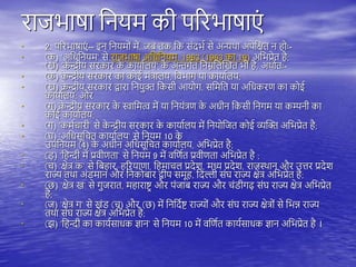 राजभाषा तनयम की िररभाषाएं
• 2. िररभाषाएं -- इन तनयमों में, जब िक तक संदभय से अन्यिा अिेतक्षि न ोः-
• (क) 'अतधतनयम' से राजभाषा अतधतनयम, 1963 (1963 का 19) अतभप्रेि ै;
(ख) 'क
े न्द्रीय सरकार क
े कायायिय' क
े अन्तगयि तनम्नतिस्खि भी ै, अिायिः-
• (क) क
े न्द्रीय सरकार का कोई मंत्रािय, तवभाग या कायायिय;
• (ख) क
े न्द्रीय सरकार द्वारा तनयुक्त तकसी आयोग, सतमति या अतधकरण का कोई
कायायिय; और
• (ग) क
े न्द्रीय सरकार क
े स्वातमत्व में या तनयंत्रण क
े अधीन तकसी तनगम या कम्पनी का
कोई कायायिय;
• (ग) 'कमयचारी' से क
े न्द्रीय सरकार क
े कायायिय में तनयोतजि कोई व्यस्क्त अतभप्रेि ै;
• (घ) 'अतधसूतचि कायायिय' से तनयम 10 क
े
उितनयम (4) क
े अधीन अतधसूतचि कायायिय, अतभप्रेि ै;
• (ड़) 'त न्दी में प्रवीणिा' से तनयम 9 में वतणयि प्रवीणिा अतभप्रेि ै ;
• (च) 'क्षेत्र क' से तब ार, ररयाणा, त माचि प्रदेश, मध्य प्रदेश, राजथिान और उत्तर प्रदेश
राज्य ििा अंडमान और तनकोबार द्वीि समू , तदिी संघ राज्य क्षेत्र अतभप्रेि ै;
• (छ) 'क्षेत्र ख' से गुजराि, म ाराष्ट्र और िंजाब राज्य और चंडीगढ़ संघ राज्य क्षेत्र अतभप्रेि
ै;
• (ज) 'क्षेत्र ग' से खंड (च) और (छ) में तनतदयष्ट् राज्यों और संघ राज्य क्षेत्रों से तभन्न राज्य
ििा संघ राज्य क्षेत्र अतभप्रेि ै;
• (झ) 'त न्दी का काययसाधक ज्ञान' से तनयम 10 में वतणयि काययसाधक ज्ञान अतभप्रेि ै ।
 