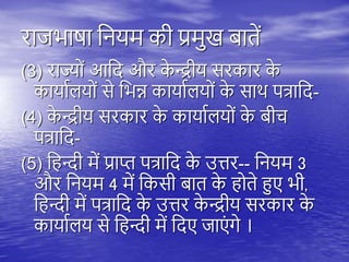 राजभाषा तनयम की प्रमुख बािें
(3) राज्यों आतद और क
े न्द्रीय सरकार क
े
कायायियों से तभन्न कायायियों क
े साि ित्रातद-
(4) क
े न्द्रीय सरकार क
े कायायियों क
े बीच
ित्रातद-
(5) त न्दी में प्राप्त ित्रातद क
े उत्तर-- तनयम 3
और तनयम 4 में तकसी बाि क
े ोिे हुए भी,
त न्दी में ित्रातद क
े उत्तर क
े न्द्रीय सरकार क
े
कायायिय से त न्दी में तदए जाएं गे ।
 