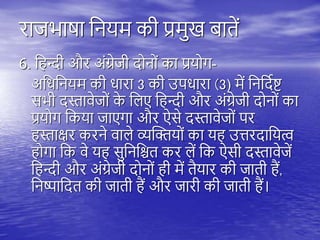 राजभाषा तनयम की प्रमुख बािें
6. त न्दी और अंग्रेजी दोनों का प्रयोग-
अतधतनयम की धारा 3 की उिधारा (3) में तनतदयष्ट्
सभी दस्तावेजों क
े तिए त न्दी और अंग्रेजी दोनों का
प्रयोग तकया जाएगा और ऐसे दस्तावेजों िर
स्ताक्षर करने वािे व्यस्क्तयों का य उत्तरदातयत्व
ोगा तक वे य सुतनतश्चि कर िें तक ऐसी दस्तावेजें
त न्दी और अंग्रेजी दोनों ी में िैयार की जािी ैं,
तनष्पातदि की जािी ैं और जारी की जािी ैं।
 