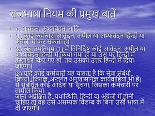 राजभाषा तनयम की प्रमुख बािें
• 7. आवेदन, अभ्यावेदन आतद-
• (1) कोई कमयचारी आवेदन, अिीि या अभ्यावेदन त न्दी या
अंग्रेजी में कर सकिा ै।
• (2) जब उितनयम (1) में तवतनतदयष्ट् कोई आवेदन, अिीि या
अभ्यावेदन त न्दी में तकया गया ो या उस िर त न्दी में
स्ताक्षर तकए गए ों, िब उसका उत्तर त न्दी में तदया
जाएगा।
• (3) यतद कोई कमयचारी य चा िा ै तक सेवा संबंधी
तवषयों (तजनक
े अन्तगयि अनुशासतनक काययवात यां भी ैं)
से संबंतधि कोई आदेश या सूचना, तजसका कमयचारी िर
िामीि तकया
जाना अिेतक्षि ै, यिास्थिति, त न्दी या अंग्रेजी में ोनी
चात ए िो व उसे असम्यक तविम्ब क
े तबना उसी भाषा में
दी जाएगी।
 