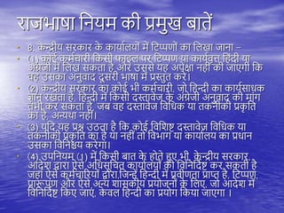 राजभाषा तनयम की प्रमुख बािें
• 8. क
े न्द्रीय सरकार क
े कायायियों में तिप्पणों का तिखा जाना -
• (1) कोई कमयचारी तकसी फाइि िर तिप्पण या काययवृत्त त ंदी या
अंग्रेजी में तिख सकिा ै और उससे य अिेक्षा न ीं की जाएगी तक
व उसका अनुवाद दू सरी भाषा में प्रस्तुि करे।
• (2) क
े न्द्रीय सरकार का कोई भी कमयचारी, जो त न्दी का काययसाधक
ज्ञान रखिा ै, त न्दी में तकसी दस्तावेज क
े अंग्रेजी अनुवाद की मांग
िभी कर सकिा ै, जब व दस्तावेज तवतधक या िकनीकी प्रक
ृ ति
का ै, अन्यिा न ीं।
• (3) यतद य प्रश्न उठिा ै तक कोई तवतशष्ट् दस्तावेज तवतधक या
िकनीकी प्रक
ृ ति का ै या न ीं िो तवभाग या कायायिय का प्रधान
उसका तवतनश्चय करेगा।
• (4) उितनयम (1) में तकसी बाि क
े ोिे हुए भी, क
े न्द्रीय सरकार,
आदेश द्वारा ऐसे अतधसूतचि कायायियों को तवतनतदयष्ट् कर सकिी ै
ज ां ऐसे कमयचाररयों द्वारा,तजन्ें त न्दी में प्रवीणिा प्राप्त ै, तिप्पण,
प्रारूिण और ऐसे अन्य शासकीय प्रयोजनों क
े तिए, जो आदेश में
तवतनतदयष्ट् तकए जाएं , क
े वि त न्दी का प्रयोग तकया जाएगा ।
 