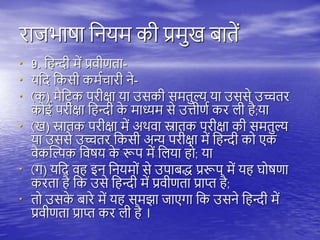 राजभाषा तनयम की प्रमुख बािें
• 9. त न्दी में प्रवीणिा-
• यतद तकसी कमयचारी ने-
• (क) मैतिरक िरीक्षा या उसकी समिुल्य या उससे उच्चिर
कोई िरीक्षा त न्दी क
े माध्यम से उत्तीणय कर िी ै;या
• (ख) स्नािक िरीक्षा में अिवा स्नािक िरीक्षा की समिुल्य
या उससे उच्चिर तकसी अन्य िरीक्षा में त न्दी को एक
वैकस्ल्पक तवषय क
े रूि में तिया ो; या
• (ग) यतद व इन तनयमों से उिाबद्ध प्ररूि में य घोषणा
करिा ै तक उसे त न्दी में प्रवीणिा प्राप्त ै;
• िो उसक
े बारे में य समझा जाएगा तक उसने त न्दी में
प्रवीणिा प्राप्त कर िी ै ।
 