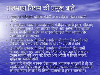 राजभाषा तनयम की प्रमुख बािें
11. मैनुअि, संत िाएं , प्रतिया संबंधी अन्य सात त्य, िेखन सामग्री
आतद-
• (1) क
े न्द्रीय सरकार क
े कायायियों से संबंतधि सभी मैनुअि, संत िाएं
और प्रतिया संबंधी अन्य सात त्य, त न्दी और अंग्रेजी में तद्वभातषक
रूि में यिास्थिति, मुतद्रि या साइक्लोस्टाइि तकया जाएगा और
प्रकातशि तकया जाएगा।
• (2) क
े न्द्रीय सरकार क
े तकसी कायायिय में प्रयोग तकए जाने वािे
रतजस्टरों क
े प्ररूि और शीषयक त न्दी और अंग्रेजी में ोंगे।
• (3) क
े न्द्रीय सरकार क
े तकसी कायायिय में प्रयोग क
े तिए सभी
नामिट्ट, सूचना िट्ट, ित्रशीषय और तिफाफों िर उत्कीणय िेख ििा
िेखन सामग्री की अन्य मदें त न्दी और अंग्रेजी में तिखी जाएं गी,
मुतद्रि या उत्कीणय ोंगी;
• िरन्तु यतद क
े न्द्रीय सरकार ऐसा करना आवश्यक समझिी ै िो व ,
साधारण या तवशेष आदेश द्वारा, क
े न्द्रीय सरकार क
े तकसी कायायिय
को इस तनयम क
े सभी या तकन्ीं उिबन्धों से छ
ू ि दे सकिी ै।
 