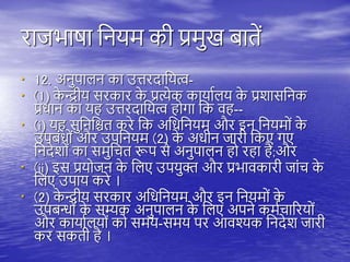 राजभाषा तनयम की प्रमुख बािें
• 12. अनुिािन का उत्तरदातयत्व-
• (1) क
े न्द्रीय सरकार क
े प्रत्येक कायायिय क
े प्रशासतनक
प्रधान का य उत्तरदातयत्व ोगा तक व --
• (i) य सुतनतश्चि करे तक अतधतनयम और इन तनयमों क
े
उिबंधों और उितनयम (2) क
े अधीन जारी तकए गए
तनदेशों का समुतचि रूि से अनुिािन ो र ा ै;और
• (ii) इस प्रयोजन क
े तिए उियुक्त और प्रभावकारी जांच क
े
तिए उिाय करे ।
• (2) क
े न्द्रीय सरकार अतधतनयम और इन तनयमों क
े
उिबन्धों क
े सम्यक अनुिािन क
े तिए अिने कमयचाररयों
और कायायियों को समय-समय िर आवश्यक तनदेश जारी
कर सकिी ै ।
 