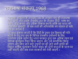राजभाषा संकल्प,1968
• “जब‡क संतवधान क
े अनुच्छे द 343 क
े अनुसार संघ की राजभाषा
त ंदी र ेगी और उसक
े अनुच्छे द 351 क
े अनुसार त ंदी भाषा का
प्रसार, वृस्द्ध करना और उसका तवकास करना िातक व भारि की
सामातसक संस्क
ृ ति क
े सब ित्वों की अतभव्यस्क्त का माध्यम ो सक
े ,
संघ का कियव्य ै :
• य सभा संकल्प करिी ै तक त ंदी क
े प्रसार एं व तवकास की गति
बढ़ाने क
े ेिु ििा संघ क
े तवतभन्न राजकीय प्रयोजनों क
े तिए
उत्तरोत्तर इसक
े प्रयोग ेिु भारि सरकार द्वारा एक अतधक ग न एवं
व्यािक काययिम िैयार तकया जाएगा और उसे कायायस्न्वि तकया
जाएगा और तकए जाने वािे उिायों एवं की जाने वािी प्रगति की
तवस्तृि वातषयक मूल्यांकन ररिोिय संसद की दोनों सभाओं क
े ििि िर
रखी जाएगी और सब राज्य सरकारों को भेजी जाएगी ।
 