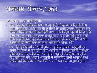 राजभाषा संकल्प,1968
य सभा संकल्प करिी ै तक-
• (क) तक उन तवशेष सेवाओं अिवा िदों को छोड़कर तजनक
े तिए
ऐसी तकसी सेवा अिवा िद क
े कत्तयव्यों क
े संिोषजनक तनष्पादन ेिु
क
े वि अंग्रेजी अिवा क
े वि त ंदी अिवा दोनों जैसी तक स्थिति ो, का
उच्च स्तर का ज्ञान आवश्यक समझा जाए, संघ सेवाओं अिवा िदों
क
े तिए भिी करने ेिु उम्मीदवारों क
े चयन क
े समय त ंदी अिवा
अंग्रेजी में से तकसी एक का ज्ञान अतनवाययि ोगा; और
• (ख) तक िरीक्षाओं की भावी योजना, प्रतिया संबंधी ि िुओं एवं
समय क
े तवषय में संघ िोक सेवा आयोग क
े तवचार जानने क
े िश्चाि
अस्खि भारिीय एवं उच्चिर क
े न्द्रीय सेवाओं संबंधी िरीक्षाओं क
े
तिए संतवधान की आठवीं अनुसूची में सस्म्मतिि सभी भाषाओं ििा
अंग्रेजी को वैकस्ल्पक माध्यम क
े रूि में रखने की अनुमति ोगी ।”
 