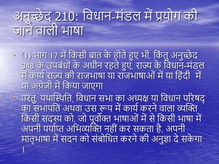अनुच्छे द 210: तवधान-मंडि में प्रयोग की
जाने वािी भाषा
• (1) भाग 17 में तकसी बाि क
े ोिे हुए भी, तक
ं िु अनुच्छे द
348 क
े उिबंधों क
े अधीन र िे हुए, राज्य क
े तवधान-मंडि
में कायय राज्य की राजभाषा या राजभाषाओं में या त ंदी में
या अंग्रेजी में तकया जाएगा
• िरंिु, यिास्थिति, तवधान सभा का अध्यक्ष या तवधान िररषद्
का सभािति अिवा उस रूि में कायय करने वािा व्यस्क्त
तकसी सदस्य को, जो िूवोक्त भाषाओं में से तकसी भाषा में
अिनी ियायप्त अतभव्यस्क्त न ीं कर सकिा ै, अिनी
मािृभाषा में सदन को संबोतधि करने की अनुज्ञा दे सक
े गा
।
 