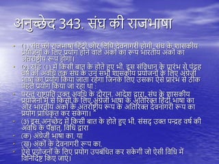 अनुच्छे द 343. संघ की राजभाषा
• (1) संघ की राजभाषा त ंदी और तिति देवनागरी ोगी, संघ क
े शासकीय
प्रयोजनों क
े तिए प्रयोग ोने वािे अंकों का रूि भारिीय अंकों का
अंिरायष्ट्र ीय रूि ोगा।
• (2) खंड (1) में तकसी बाि क
े ोिे हुए भी, इस संतवधान क
े प्रारंभ से िंद्र
वषय की अवतध िक संघ क
े उन सभी शासकीय प्रयोजनों क
े तिए अंग्रेजी
भाषा का प्रयोग तकया जािा र ेगा तजनक
े तिए उसका ऐसे प्रारंभ से ठीक
ि िे प्रयोग तकया जा र ा िा :
• िरन्तु राष्ट्र िति उक्त अवतध क
े दौरान, आदेश द्वारा, संघ क
े शासकीय
प्रयोजनों में से तकसी क
े तिए अंग्रेजी भाषा क
े अतिररक्त त ंदी भाषा का
और भारिीय अंकों क
े अंिरायष्ट्र ीय रूि क
े अतिररक्त देवनागरी रूि का
प्रयोग प्रातधक
ृ ि कर सक
े गा।
• (3) इस अनुच्छे द में तकसी बाि क
े ोिे हुए भी, संसद् उक्त िन्द्र वषय की
अवतध क
े िश्चाि्, तवतध द्वारा
• (क) अंग्रेजी भाषा का, या
• (ख) अंकों क
े देवनागरी रूि का,
• ऐसे प्रयोजनों क
े तिए प्रयोग उिबंतधि कर सक
े गी जो ऐसी तवतध में
तवतनतदयष्ट् तकए जाएं ।
 