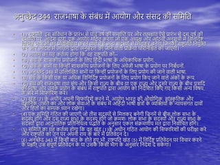 अनुच्छे द 344. राजभाषा क
े संबंध में आयोग और संसद की सतमति
• (1) राष्ट्र िति, इस संतवधान क
े प्रारंभ से िांच वषय की समास्प्त िर और ित्पश्चाि् ऐसे प्रारंभ से दस वषय की
समास्प्त िर, आदेश द्वारा, एक आयोग गतठि करेगा जो एक अध्यक्ष और आठवीं अनुसूची में तवतनतदयष्ट्
तवतभन्न भाषाओं का प्रतितनतधत्व करने वािे ऐसे अन्य सदस्यों से तमिकर बनेगा तजनको राष्ट्र िति तनयुक्त
करे और आदेश में आयोग द्वारा अनुसरण की जाने वािी प्रतिया िररतनतश्चि की जाएगी।
• (2) आयोग का य कियव्य ोगा तक व राष्ट्र िति को--
• (क) संघ क
े शासकीय प्रयोजनों क
े तिए त ंदी भाषा क
े अतधकातधक प्रयोग,
• (ख) संघ क
े सभी या तकन्ीं शासकीय प्रयोजनों क
े तिए अंग्रेजी भाषा क
े प्रयोग िर तनबंधनों,
• (ग) अनुच्छे द 348 में उस्िस्खि सभी या तकन्ीं प्रयोजनों क
े तिए प्रयोग की जाने वािी भाषा,
• (घ) संघ क
े तकसी एक या अतधक तवतनतदयष्ट् प्रयोजनों क
े तिए प्रयोग तकए जाने वािे अंकों क
े रूि,
• (ड़) संघ की राजभाषा ििा संघ और तकसी राज्य क
े बीच या एक राज्य और दू सरे राज्य क
े बीच ित्रातद
की भाषा और उनक
े प्रयोग क
े संबंध में राष्ट्र िति द्वारा आयोग को तनदेतशि तकए गए तकसी अन्य तवषय,
क
े बारे में तसफाररश करे।
• (3) खंड (2) क
े अधीन अिनी तसफाररशें करने में, आयोग भारि की औद्योतगक, सांस्क
ृ तिक और
वैज्ञातनक उन्नति का और िोक सेवाओं क
े संबंध में अत ंदी भाषी क्षेत्रों क
े व्यस्क्तयों क
े न्यायसंगि दावों
और त िों का सम्यक ध्यान रखेगा।
• (4) एक सतमति गतठि की जाएगी जो िीस सदस्यों से तमिकर बनेगी तजनमें से बीस िोक सभा क
े
सदस्य ोंगे और दस राज्य सभा क
े सदस्य ोंगे जो िमशः िोक सभा क
े सदस्यों और राज्य सभा क
े
सदस्यों द्वारा आनुिातिक प्रतितनतधत्व िद्धति क
े अनुसार एकि संिमणीय मि द्वारा तनवायतचि ोंगे।
• (5) सतमति का य कियव्य ोगा तक व खंड (1)क
े अधीन गतठि आयोग की तसफाररशों की िरीक्षा करे
और राष्ट्र िति को उन िर अिनी राय क
े बारे में प्रतिवेदन दे।
• (6) अनुच्छे द 343 में तकसी बाि क
े ोिे हुए भी, राष्ट्र िति खंड (5) में तनतदयष्ट् प्रतिवेदन िर तवचार करने
क
े िश्चाि् उस संिूणय प्रतिवेदन क
े या उसक
े तकसी भाग क
े अनुसार तनदेश दे सक
े गा।
 