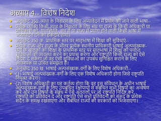 अध्याय 4-- तवशेष तनदेश
• अनुच्छे द 350. व्यिा क
े तनवारण क
े तिए अभ्यावेदन में प्रयोग की जाने वािी भाषा--
• प्रत्येक व्यस्क्त तकसी व्यिा क
े तनवारण क
े तिए संघ या राज्य क
े तकसी अतधकारी या
प्रातधकारी को, यिास्थिति, संघ में या राज्य में प्रयोग ोने वािी तकसी भाषा में
अभ्यावेदन देने का कदार ोगा।
• अनुच्छे द 350 क. प्राितमक स्तर िर मािृभाषा में तशक्षा की सुतवधाएं --
• प्रत्येक राज्य और राज्य क
े भीिर प्रत्येक थिानीय प्रातधकारी भाषाई अल्पसंख्यक-
वगों क
े बािकों को तशक्षा क
े प्राितमक स्तर िर मािृभाषा में तशक्षा की ियायप्त
सुतवधाओं की व्यवथिा करने का प्रयास करेगा और राष्ट्र िति तकसी राज्य को ऐसे
तनदेश दे सक
े गा जो व ऐसी सुतवधाओं का उिबंध सुतनतश्चि कराने क
े तिए
आवश्यक या उतचि समझिा ै।
• अनुच्छे द 350 ख. भाषाई अल्पसंख्यक-वगों क
े तिए तवशेष अतधकारी--
• (1) भाषाई अल्पसंख्यक-वगों क
े तिए एक तवशेष अतधकारी ोगा तजसे राष्ट्र िति
तनयुक्त करेगा।
• (2) तवशेष अतधकारी का य कियव्य ोगा तक व इस संतवधान क
े अधीन भाषाई
अल्पसंख्यक-वगों क
े तिए उिबंतधि रक्षोिायों से संबंतधि सभी तवषयों का अन्वेषण
करे और उन तवषयों क
े संबंध में ऐसे अंिरािों िर जो राष्ट्र िति तनतदयष्ट् करे,
राष्ट्र िति को प्रतिवेदन दे और राष्ट्र िति ऐसे सभी प्रतिवेदनों को संसद् क
े प्रत्येक
सदन क
े समक्ष रखवाएगा और संबंतधि राज्यों की सरकारों को तभजवाएगा।
 