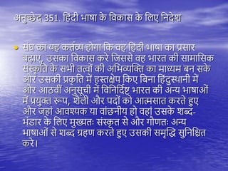 अनुच्छे द 351. त ंदी भाषा क
े तवकास क
े तिए तनदेश
• संघ का य कियव्य ोगा तक व त ंदी भाषा का प्रसार
बढ़ाए, उसका तवकास करे तजससे व भारि की सामातसक
संस्क
ृ ति क
े सभी ित्वों की अतभव्यस्क्त का माध्यम बन सक
े
और उसकी प्रक
ृ ति में स्तक्षेि तकए तबना त ंदुथिानी में
और आठवीं अनुसूची में तवतनतदयष्ट् भारि की अन्य भाषाओं
में प्रयुक्त रूि, शैिी और िदों को आत्मसाि करिे हुए
और ज ां आवश्यक या वांछनीय ो व ां उसक
े शब्द-
भंडार क
े तिए मुख्यिः संस्क
ृ ि से और गौणिः अन्य
भाषाओं से शब्द ग्र ण करिे हुए उसकी समृस्द्ध सुतनतश्चि
करे।
 