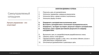 Самоуправляемый
сотрудник
© ОЛЕГ АФАНАСЬЕВ, 2021 86
ЗОЛОТАЯ ДЮЖИНА УСПЕХА
1. Получить цель от руководителя.
2. Уточнить параметры измерения результата.
3. Уточнить дату и время отчёта о выполнении.
4. Уточнить форму отчёта.
5. Определить шаги/действия выполнения цели.
6. Выстроить шаги/действия в логической последовательности.
7. Определить, как будет выглядеть результат каждого шага/действия.
8. Назначить срок и время достижения результата по каждому
шагу/действию.
9. Выполнить цель по шагам/действиям разработанного плана.
10. Сделать анализ «план-факт».
11. Сформулировать выводы о том, что и как можно сделать лучше в
ходе реализации следующей цели.
12. Отчитаться руководителю о реализации цели.
 
