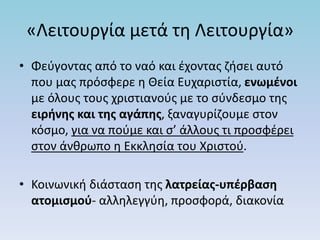 «Λειτουργία μετά τη Λειτουργία»
• Φεύγοντας από το ναό και έχοντας ζήσει αυτό
που μας πρόσφερε η Θεία Ευχαριστία, ενωμένοι
με όλους τους χριστιανούς με το σύνδεσμο της
ειρήνης και της αγάπης, ξαναγυρίζουμε στον
κόσμο, για να πούμε και σ’ άλλους τι προσφέρει
στον άνθρωπο η Εκκλησία του Χριστού.
• Κοινωνική διάσταση της λατρείας-υπέρβαση
ατομισμού- αλληλεγγύη, προσφορά, διακονία
 