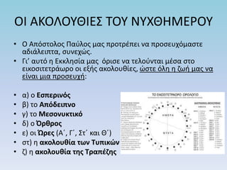 ΟΙ ΑΚΟΛΟΥΘΙΕΣ ΤΟΥ ΝΥΧΘΗΜΕΡΟΥ
• Ο Απόστολος Παύλος μας προτρέπει να προσευχόμαστε
αδιάλειπτα, συνεχώς.
• Γι’ αυτό η Εκκλησία μας όρισε να τελούνται μέσα στο
εικοσιτετράωρο οι εξής ακολουθίες, ώστε όλη η ζωή μας να
είναι μια προσευχή:
• α) ο Εσπερινός
• β) το Απόδειπνο
• γ) το Μεσονυκτικό
• δ) ο Όρθρος
• ε) οι Ώρες (Α΄, Γ΄, Στ΄ και Θ΄)
• στ) η ακολουθία των Τυπικών
• ζ) η ακολουθία της Τραπέζης
 