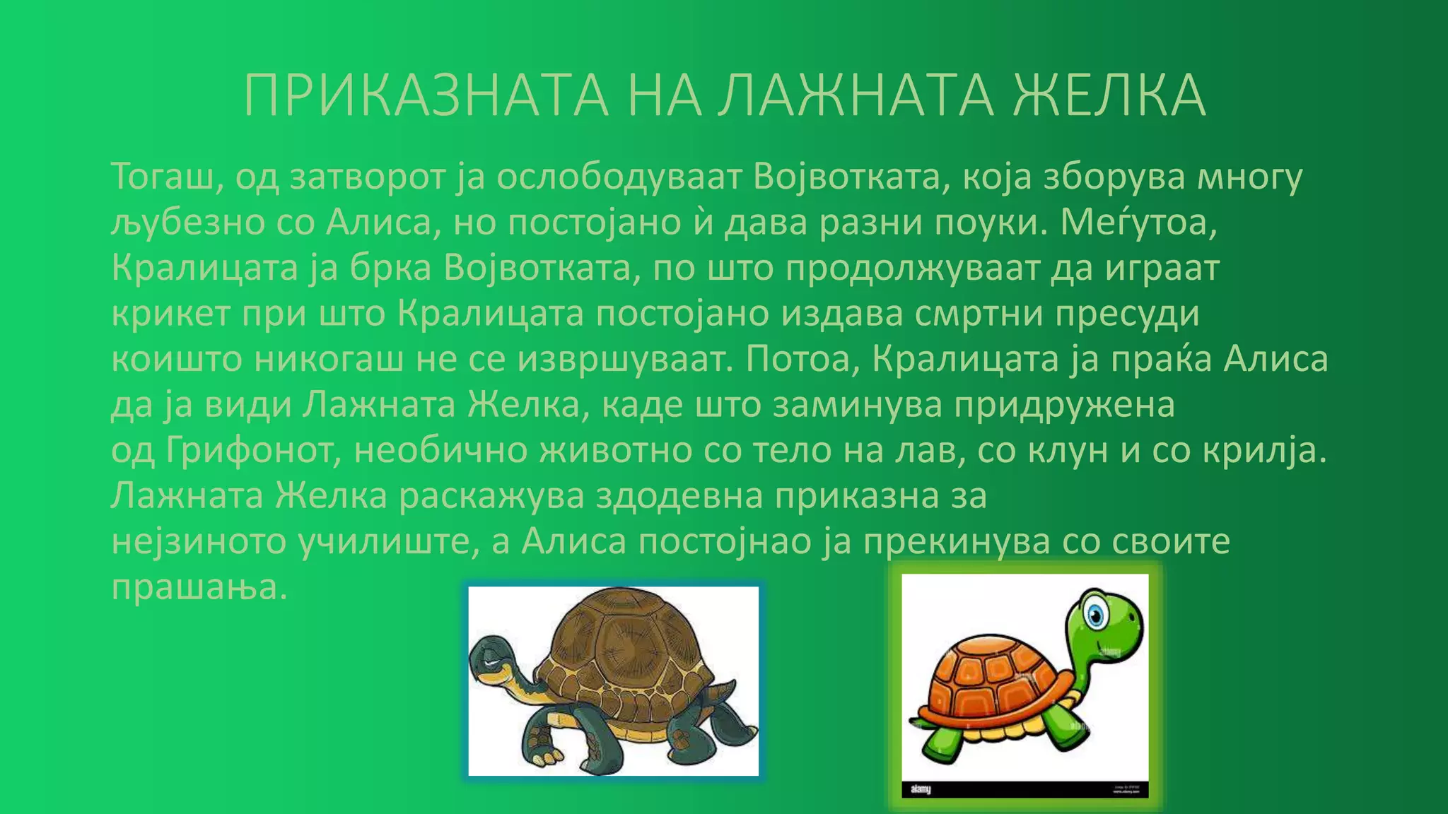 ПРИКАЗНАТА НА ЛАЖНАТА ЖЕЛКА
Тогаш, од затворот ја ослободуваат Војвотката, која зборува многу
љубезно со Алиса, но постојано ѝ дава разни поуки. Меѓутоа,
Кралицата ја брка Војвотката, по што продолжуваат да играат
крикет при што Кралицата постојано издава смртни пресуди
коишто никогаш не се извршуваат. Потоа, Кралицата ја праќа Алиса
да ја види Лажната Желка, каде што заминува придружена
од Грифонот, необично животно со тело на лав, со клун и со крилjа.
Лажната Желка раскажува здодевна приказна за
нејзиното училиште, а Алиса постојнао ја прекинува со своите
прашања.
 