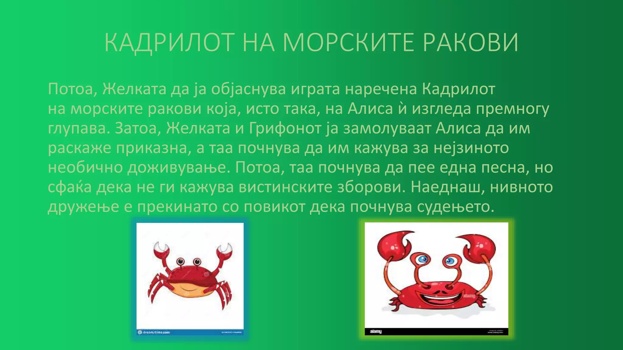 КАДРИЛОТ НА МОРСКИТЕ РАКОВИ
Потоа, Желката да ја објаснува играта наречена Кадрилот
на морските ракови која, исто така, на Алиса ѝ изгледа премногу
глупава. Затоа, Желката и Грифонот ја замолуваат Алиса да им
раскаже приказна, а таа почнува да им кажува за нејзиното
необично доживување. Потоа, таа почнува да пее една песна, но
сфаќа дека не ги кажува вистинските зборови. Наеднаш, нивното
дружење е прекинато со повикот дека почнува судењето.
 