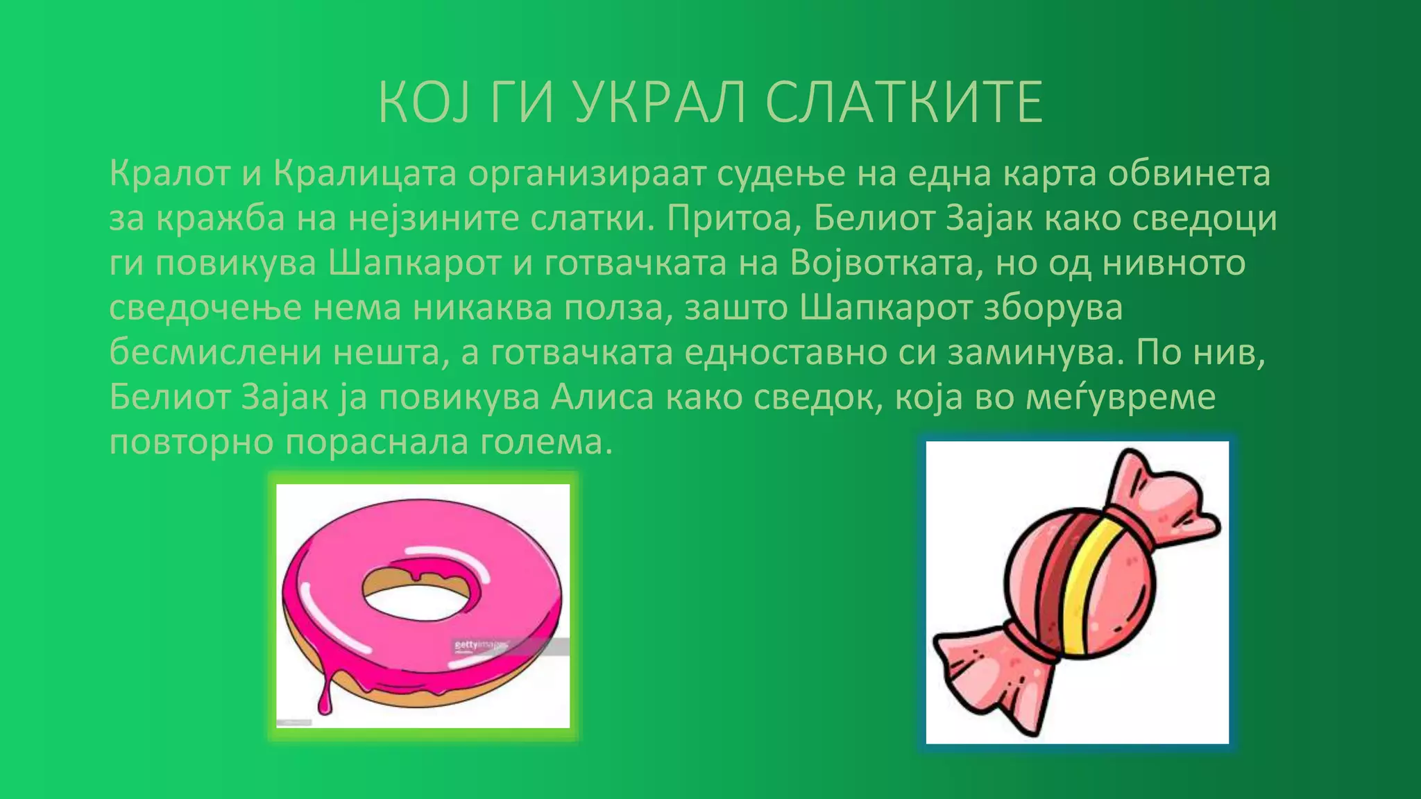 КОЈ ГИ УКРАЛ СЛАТКИТЕ
Кралот и Кралицата организираат судење на една карта обвинета
за кражба на нејзините слатки. Притоа, Белиот Зајак како сведоци
ги повикува Шапкарот и готвачката на Војвотката, но од нивното
сведочење нема никаква полза, зашто Шапкарот зборува
бесмислени нешта, а готвачката едноставно си заминува. По нив,
Белиот Зајак ја повикува Алиса како сведок, која во меѓувреме
повторно пораснала голема.
 