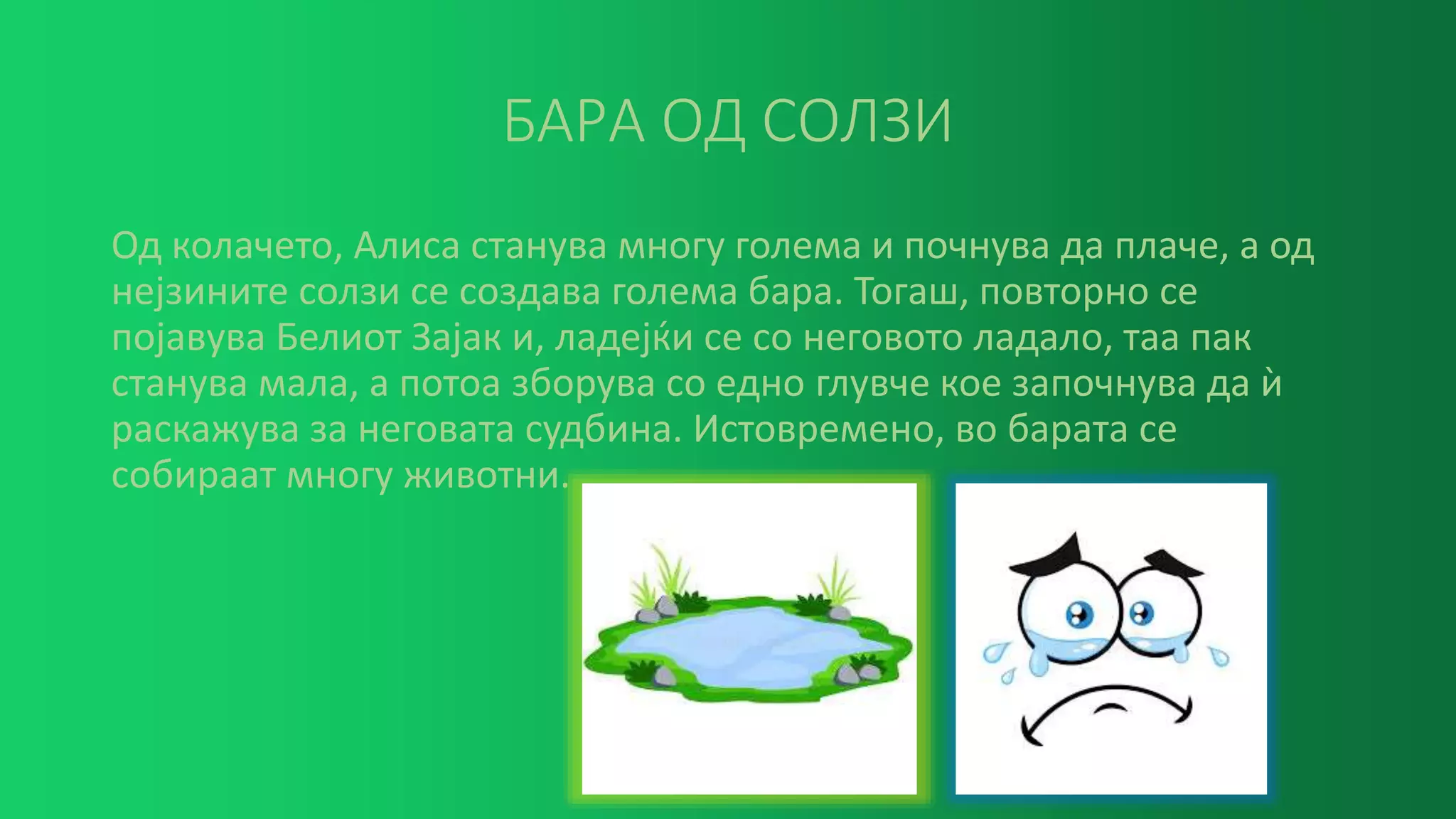 БАРА ОД СОЛЗИ
Од колачето, Алиса станува многу голема и почнува да плаче, а од
нејзините солзи се создава голема бара. Тогаш, повторно се
појавува Белиот Зајак и, ладејќи се со неговото ладало, таа пак
станува мала, а потоа зборува со едно глувче кое започнува да ѝ
раскажува за неговата судбина. Истовремено, во барата се
собираат многу животни.
 