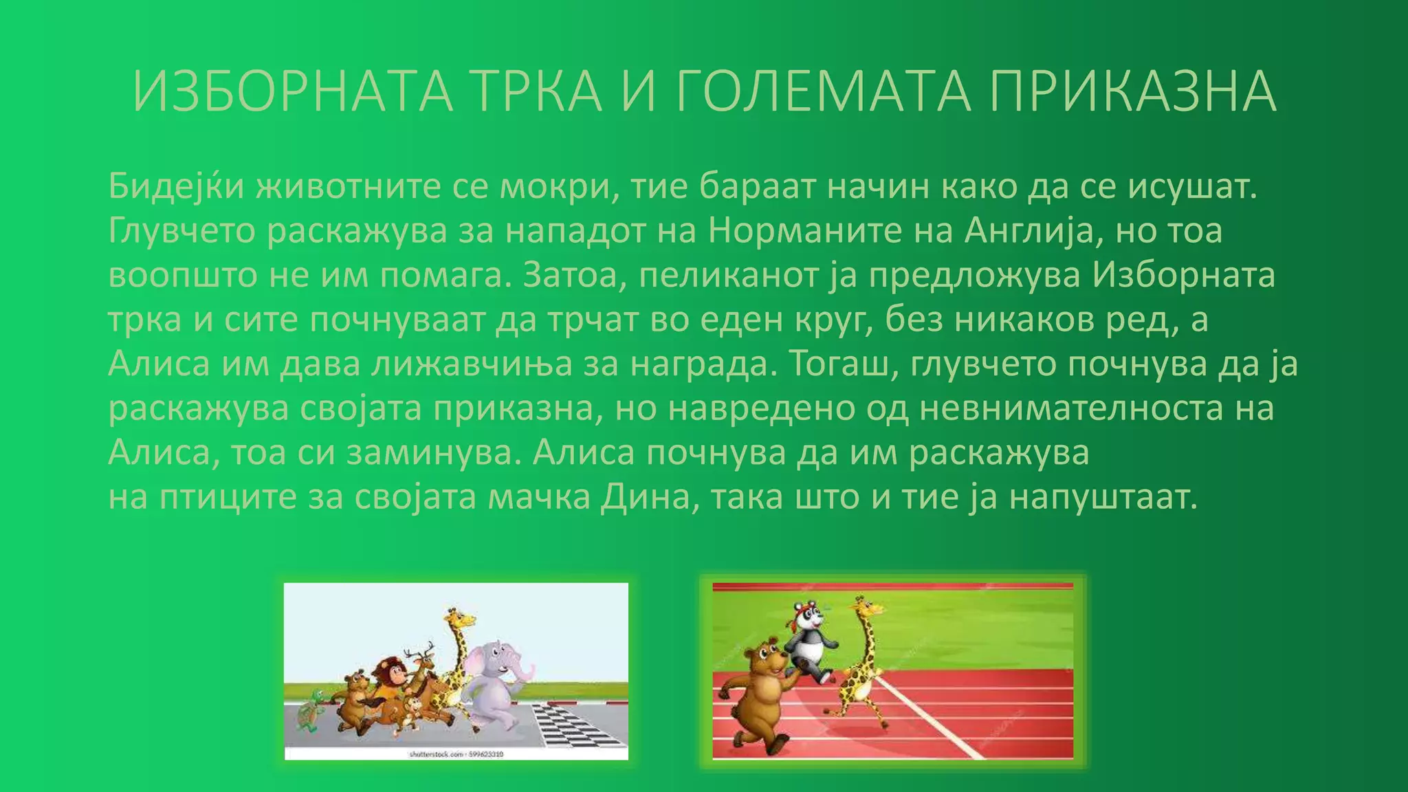 ИЗБОРНАТА ТРКА И ГОЛЕМАТА ПРИКАЗНА
Бидејќи животните се мокри, тие бараат начин како да се исушат.
Глувчето раскажува за нападот на Норманите на Англија, но тоа
воопшто не им помага. Затоа, пеликанот ја предложува Изборната
трка и сите почнуваат да трчат во еден круг, без никаков ред, а
Алиса им дава лижавчиња за награда. Тогаш, глувчето почнува да ја
раскажува својата приказна, но навредено од невнимателноста на
Алиса, тоа си заминува. Алиса почнува да им раскажува
на птиците за својата мачка Дина, така што и тие ја напуштаат.
 