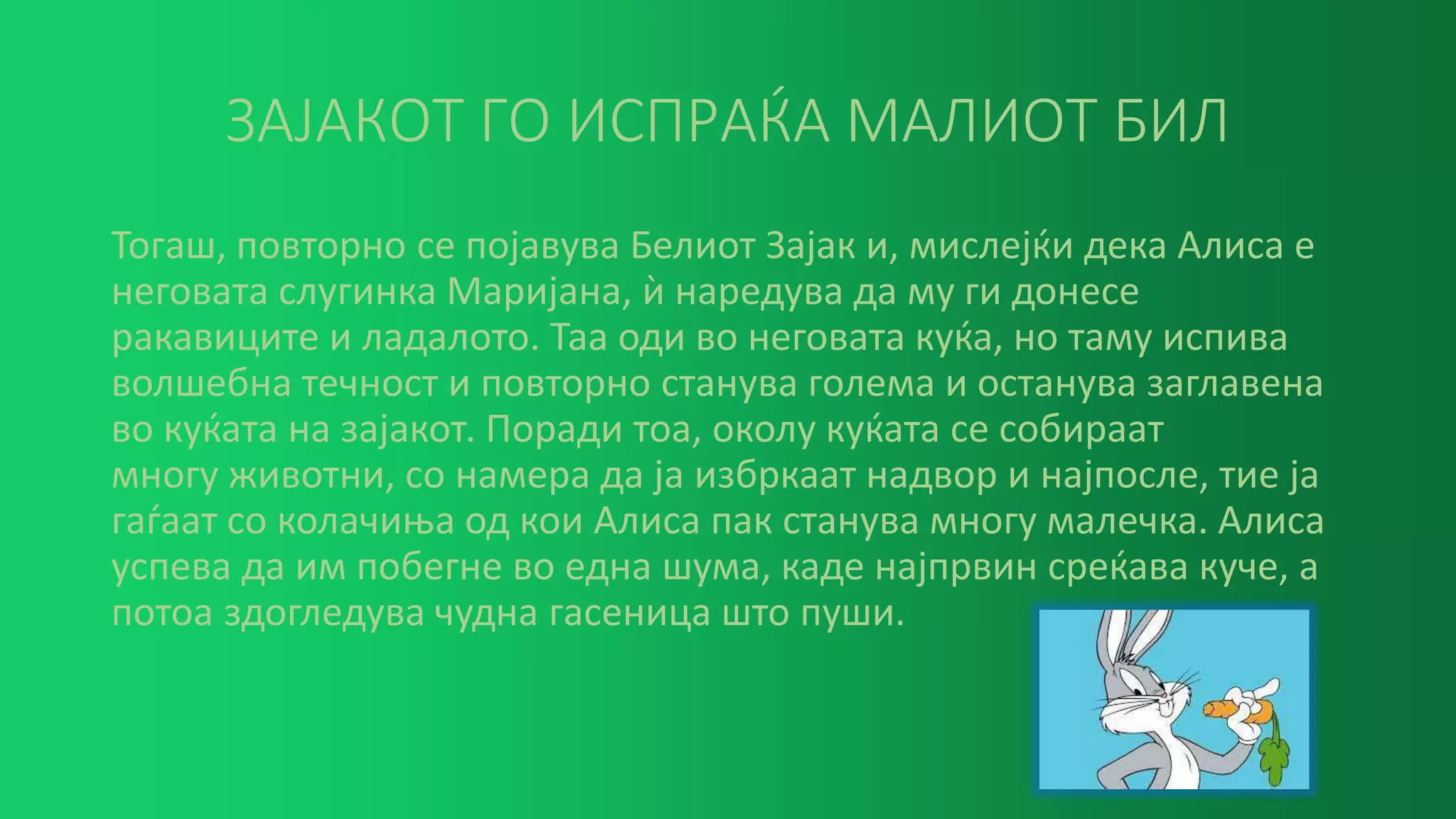 ЗАЈАКОТ ГО ИСПРАЌА МАЛИОТ БИЛ
Тогаш, повторно се појавува Белиот Зајак и, мислејќи дека Алиса е
неговата слугинка Маријана, ѝ наредува да му ги донесе
ракавиците и ладалото. Таа оди во неговата куќа, но таму испива
волшебна течност и повторно станува голема и останува заглавена
во куќата на зајакот. Поради тоа, околу куќата се собираат
многу животни, со намера да ја избркаат надвор и најпосле, тие ја
гаѓаат со колачиња од кои Алиса пак станува многу малечка. Алиса
успева да им побегне во една шума, каде најпрвин среќава куче, а
потоа здогледува чудна гасеница што пуши.
 