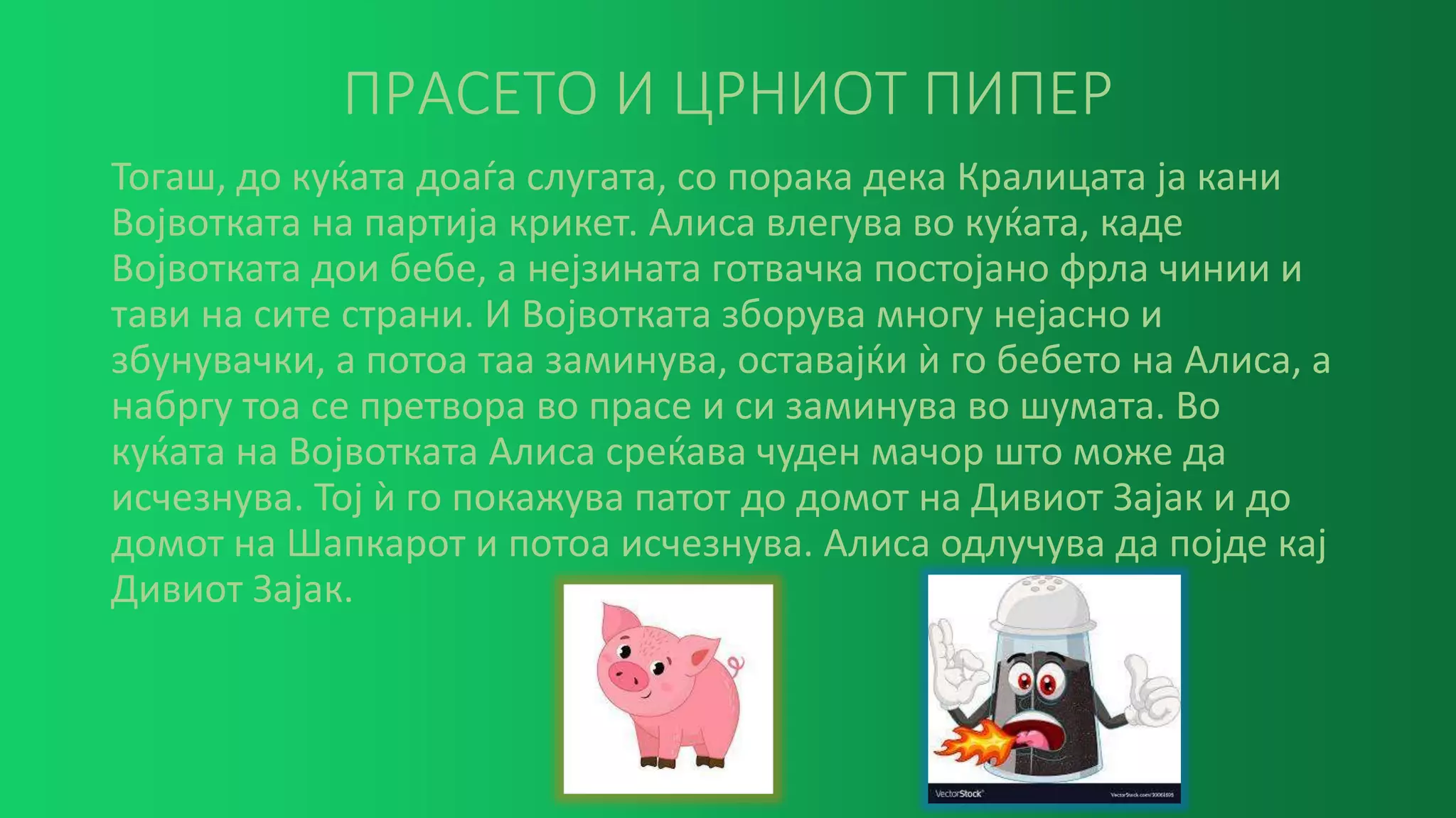 ПРАСЕТО И ЦРНИОТ ПИПЕР
Тогаш, до куќата доаѓа слугата, со порака дека Кралицата ја кани
Војвотката на партија крикет. Алиса влегува во куќата, каде
Војвотката дои бебе, а нејзината готвачка постојано фрла чинии и
тави на сите страни. И Војвотката зборува многу нејасно и
збунувачки, а потоа таа заминува, оставајќи ѝ го бебето на Алиса, а
набргу тоа се претвора во прасе и си заминува во шумата. Во
куќата на Војвотката Алиса среќава чуден мачор што може да
исчезнува. Тој ѝ го покажува патот до домот на Дивиот Зајак и до
домот на Шапкарот и потоа исчезнува. Алиса одлучува да појде кај
Дивиот Зајак.
 