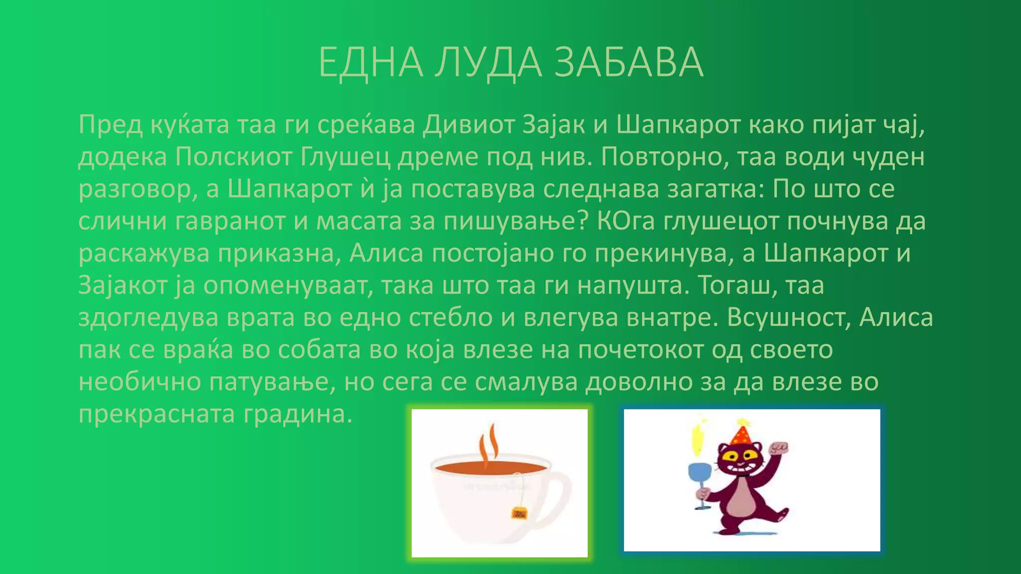 ЕДНА ЛУДА ЗАБАВА
Пред куќата таа ги среќава Дивиот Зајак и Шапкарот како пијат чај,
додека Полскиот Глушец дреме под нив. Повторно, таа води чуден
разговор, а Шапкарот ѝ ја поставува следнава загатка: По што се
слични гавранот и масата за пишување? КОга глушецот почнува да
раскажува приказна, Алиса постојано го прекинува, а Шапкарот и
Зајакот ја опоменуваат, така што таа ги напушта. Тогаш, таа
здогледува врата во едно стебло и влегува внатре. Всушност, Алиса
пак се враќа во собата во која влезе на почетокот од своето
необично патување, но сега се смалува доволно за да влезе во
прекрасната градина.
 