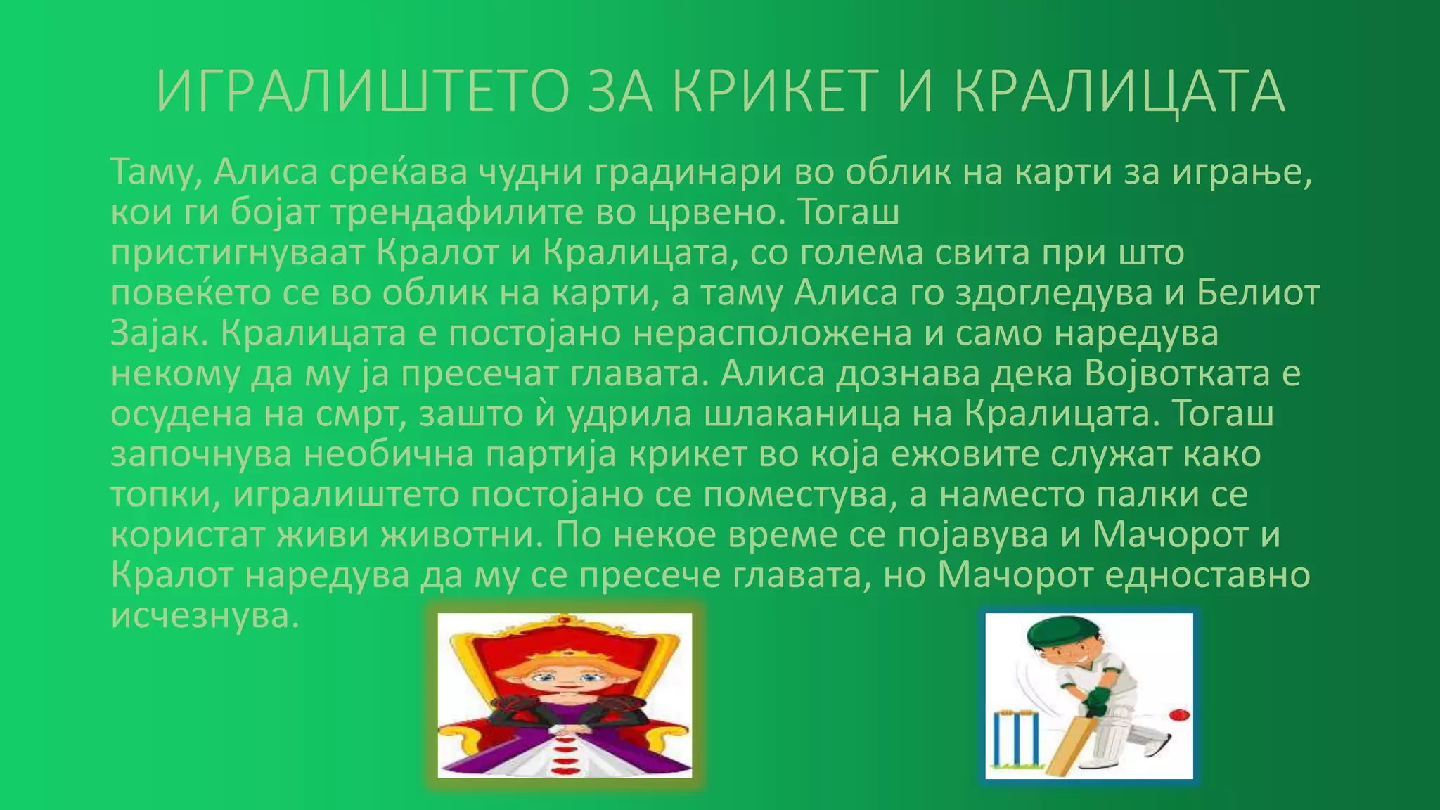 ИГРАЛИШТЕТО ЗА КРИКЕТ И КРАЛИЦАТА
Таму, Алиса среќава чудни градинари во облик на карти за играње,
кои ги бојат трендафилите во црвено. Тогаш
пристигнуваат Кралот и Кралицата, со голема свита при што
повеќето се во облик на карти, а таму Алиса го здогледува и Белиот
Зајак. Кралицата е постојано нерасположена и само наредува
некому да му ја пресечат главата. Алиса дознава дека Војвотката е
осудена на смрт, зашто ѝ удрила шлаканица на Кралицата. Тогаш
започнува необична партија крикет во која ежовите служат како
топки, игралиштето постојано се поместува, а наместо палки се
користат живи животни. По некое време се појавува и Мачорот и
Кралот наредува да му се пресече главата, но Мачорот едноставно
исчезнува.
 