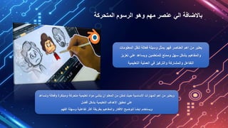 ‫المتحركة‬ ‫الرسوم‬ ‫وهو‬ ‫مهم‬ ‫عنصر‬ ‫الي‬ ‫باالضافة‬
‫المعلو‬ ‫لنقل‬ ‫فعالة‬ ‫وسيلة‬ ‫يمثل‬ ‫فهو‬ ‫العناصر‬ ‫اهم‬ ‫من‬ ‫يعتبر‬
‫مات‬
‫تعزيز‬ ‫علي‬ ‫ويساعد‬ ‫للمتعلمين‬ ‫وممتع‬ ‫سهل‬ ‫بشكل‬ ‫والمفاهيم‬
‫التعليمية‬ ‫العملية‬ ‫في‬ ‫والتركيز‬ ‫والمشاركة‬ ‫التفاعل‬
‫وفعالة‬ ‫ومبتكرة‬ ‫متحركة‬ ‫تعليمية‬ ‫مواد‬ ‫ينشئ‬ ‫ان‬ ‫المعلم‬ ‫من‬ ‫تمكن‬ ‫حيث‬ ‫االساسية‬ ‫المهارات‬ ‫اهم‬ ‫من‬ ‫ويعتبر‬
‫وتساعد‬
‫أفضل‬ ‫بشكل‬ ‫التعليمية‬ ‫األهداف‬ ‫تحقيق‬ ‫علي‬
‫الفهم‬ ‫وسهلة‬ ‫تفاعلية‬ ‫أكثر‬ ‫بطريقة‬ ‫والمفاهيم‬ ‫االفكار‬ ‫لتوضيح‬ ً‫ا‬‫ايض‬ ‫ويستخدم‬
 
