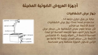 ‫المضيئة‬ ‫الضوئية‬ ‫العروض‬ ‫أجهزة‬
‫الشفافيات‬ ‫عرض‬ ‫جهاز‬
‫حجمه‬ ‫حرارى‬ ‫ورق‬ ‫عن‬ ‫عبارة‬
A4
.
Over head projector
‫الشفافيات‬ ‫عرض‬ ‫جهاز‬
‫مباشر‬ ‫غير‬ ‫األشعة‬ ‫مسار‬
‫ع‬ ‫سطح‬ ‫على‬ ‫الشفافية‬ ‫بعرض‬ ‫نقوم‬ ‫عندما‬ ‫ألن‬
‫رض‬
‫الجهاز‬
‫تبع‬ ‫ثم‬ ‫العدسة‬ ‫فتجمعه‬ ‫منها‬ ‫الضوء‬ ‫يخرج‬
‫ث‬
‫األشعة‬ ‫العدسة‬
‫بزاوية‬ ‫المرآه‬ ‫الى‬
45
‫فتنعكس‬
‫العرض‬ ‫سطح‬ ‫على‬ ‫األشعة‬
‫بزاوية‬
90
‫مع‬ ‫قائمة‬
‫منعكسة‬ ‫وغير‬ ‫منتظمة‬ ‫الصورة‬ ‫فتكون‬ ‫الرأس‬
.
 
