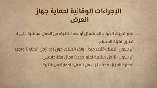 
‫ال‬ ‫حتى‬ ‫مباشرة‬ ‫العمل‬ ‫من‬ ‫االنتهاء‬ ‫بعد‬ ‫أو‬ ‫شغال‬ ‫وهو‬ ‫الجهاز‬ ‫تحريك‬ ‫عدم‬
‫المصباح‬ ‫فتيلة‬ ‫تحترق‬
.

ً‫جيدا‬ ‫ثبت‬ ُ
‫م‬ ‫السلك‬ ‫يكون‬ ‫أن‬
,
‫وي‬ ‫الطاولة‬ ‫أرجل‬ ‫أحد‬ ‫حول‬ ‫السلك‬ ‫ولف‬
‫جب‬
‫مغناطيسى‬ ‫مجال‬ ‫حدوث‬ ‫لمنع‬ ‫خشبية‬ ‫األرجل‬ ‫يكون‬ ‫أن‬
.

‫األتربة‬ ‫من‬ ‫للحماية‬ ‫العمل‬ ‫من‬ ‫االنتهاء‬ ‫بعد‬ ‫الجهاز‬ ‫تغطية‬
‫جهاز‬ ‫لحماية‬ ‫الوقائية‬ ‫اإلجراءات‬
‫العرض‬
 