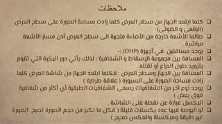 ‫مالحظات‬

‫العرض‬ ‫سطح‬ ‫على‬ ‫الصورة‬ ‫مساحة‬ ‫زادت‬ ‫كلما‬ ‫العرض‬ ‫سطح‬ ‫من‬ ‫الجهاز‬ ‫ابتعد‬ ‫كلما‬
(
‫الضوئى‬ ‫و‬ ‫الرقمى‬
)

‫األشعة‬ ‫مسار‬ ‫أذن‬ ‫العرض‬ ‫سطح‬ ‫الى‬ ‫متجهة‬ ‫األضاءة‬ ‫من‬ ‫خارجة‬ ‫األشعة‬ ‫طالما‬
‫مباشرة‬
.

‫أجهزة‬ ‫في‬ ‫مسافتين‬ ‫يوجد‬
(
OHP
: )
-

‫الشفافية‬ ‫و‬ ‫اإلسقاط‬ ‫مجموعة‬ ‫بين‬ ‫المسافة‬
:
‫الت‬ ‫البكرة‬ ‫دور‬ ‫يأتي‬ ‫لذلك‬
‫تقوم‬ ‫ي‬
‫تقلله‬ ‫أو‬ ‫الدراع‬ ‫طول‬ ‫بتزويد‬
.

‫العرض‬ ‫وسطح‬ ‫الجهاز‬ ‫بين‬ ‫المسافة‬
:
‫ك‬ ‫العرض‬ ‫شاشة‬ ‫من‬ ‫الجهاز‬ ‫ابتعد‬ ‫فكلما‬
‫لما‬
‫السبورة‬ ‫على‬ ‫الصورة‬ ‫مساحة‬ ‫زادت‬
(
‫طردية‬ ‫عالقة‬
)

‫ش‬ ‫من‬ ‫أكثر‬ ‫أي‬ ‫الطبقية‬ ‫الشفافيات‬ ‫يسمى‬ ‫الشفافيات‬ ‫من‬ ‫آخر‬ ‫نوع‬ ‫يوجد‬
‫فافية‬
‫بعض‬ ‫فوق‬
)

‫الشاشة‬ ‫على‬ ‫نقطة‬ ‫عن‬ ‫عبارة‬ ‫البكسل‬
.

‫قليلة‬ ‫بكسالت‬ ‫عدد‬ ‫فيها‬ ‫البوصة‬ ‫لو‬
(
‫تصب‬ ‫الصورة‬ ‫حجم‬ ‫من‬ ‫نكبر‬ ‫ما‬ ‫فكل‬
‫الصورة‬ ‫ح‬
‫صحيح‬ ‫والعكس‬ ‫ومبكسلة‬ ‫دقيقة‬ ‫غير‬
)
 