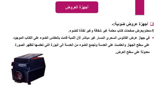 
‫ضوئية‬ ‫عروض‬ ‫أجهزة‬
:
-
1
-
‫معتم‬
:
‫للضوء‬ ‫نفاذة‬ ‫وغير‬ ‫شفافة‬ ‫غير‬ ‫معتمة‬ ‫كتاب‬ ‫صفحات‬ ‫يعرض‬
.

‫المو‬ ‫الكتاب‬ ‫على‬ ‫الضوء‬ ‫بانعكاس‬ ‫قامت‬ ‫اللمبة‬ ‫ألن‬ ‫مباشر‬ ‫غير‬ ‫المسار‬ ‫السحري‬ ‫الفانوس‬ ‫عرض‬ ‫جهاز‬ ‫في‬
‫جود‬
‫الص‬ ‫لتظهر‬ ‫تعكسها‬ ‫التي‬ ‫البؤرة‬ ‫الى‬ ‫العدسة‬ ‫من‬ ‫الضوء‬ ‫وتجمع‬ ‫العدسة‬ ‫على‬ ‫وانعكست‬ ‫الجهاز‬ ‫سطح‬ ‫على‬
‫ورة‬
‫العرض‬ ‫سطح‬ ‫على‬ ‫معدولة‬
.
‫العروض‬ ‫أجهزة‬
 