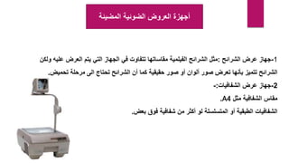 ‫المضيئة‬ ‫الضوئية‬ ‫العروض‬ ‫أجهزة‬
1
-
‫الشرائح‬ ‫عرض‬ ‫جهاز‬
:
‫و‬ ‫عليه‬ ‫العرض‬ ‫يتم‬ ‫التي‬ ‫الجهاز‬ ‫في‬ ‫تتفاوت‬ ‫مقاساتها‬ ‫الفيلمية‬ ‫الشرائح‬ ‫مثل‬
‫لكن‬
‫تحميض‬ ‫مرحلة‬ ‫الى‬ ‫تحتاج‬ ‫الشرائح‬ ‫أن‬ ‫كما‬ ‫حقيقية‬ ‫صور‬ ‫أو‬ ‫ألوان‬ ‫صور‬ ‫تعرض‬ ‫بأنها‬ ‫تتميز‬ ‫الشرائح‬
.
2
-
‫الشفافيات‬ ‫عرض‬ ‫جهاز‬
:
-
‫مثل‬ ‫الشفافية‬ ‫مقاس‬
A4
.
‫بعض‬ ‫فوق‬ ‫شفافية‬ ‫من‬ ‫أكثر‬ ‫لو‬ ‫المتسلسلة‬ ‫أو‬ ‫الطبقية‬ ‫الشفافيات‬
.
 