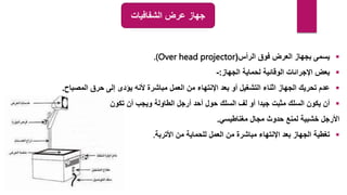 ‫الشفافيات‬ ‫عرض‬ ‫جهاز‬

‫الرأس‬ ‫فوق‬ ‫العرض‬ ‫بجهاز‬ ‫يسمى‬
(
.(Over head projector

‫الجهاز‬ ‫لحماية‬ ‫الوقائية‬ ‫اإلجرائات‬ ‫بعض‬
:
-

‫المصباح‬ ‫حرق‬ ‫إلى‬ ‫يؤدى‬ ‫ألنه‬ ‫مباشرة‬ ‫العمل‬ ‫من‬ ‫اإلنتهاء‬ ‫بعد‬ ‫أو‬ ‫التشغيل‬ ‫اثناء‬ ‫الجهاز‬ ‫تحريك‬ ‫عدم‬
.

‫تكون‬ ‫أن‬ ‫ويجب‬ ‫الطاولة‬ ‫أرجل‬ ‫أحد‬ ‫حول‬ ‫السلك‬ ‫لف‬ ‫أو‬ ‫جيدا‬ ‫مثبت‬ ‫السلك‬ ‫يكون‬ ‫أن‬
‫مغناطيسي‬ ‫مجال‬ ‫حدوث‬ ‫لمنع‬ ‫خشبية‬ ‫األرجل‬
.

‫األتربة‬ ‫من‬ ‫للحماية‬ ‫العمل‬ ‫من‬ ‫مباشرة‬ ‫اإلنتهاء‬ ‫بعد‬ ‫الجهاز‬ ‫تغطية‬
.
 