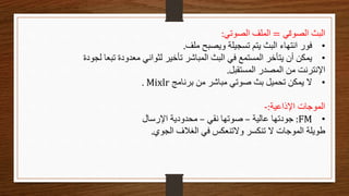 ‫الصوتي‬ ‫البث‬
=
‫الصوتي‬ ‫الملف‬
:
•
‫ملف‬ ‫ويصبح‬ ‫تسجيلة‬ ‫يتم‬ ‫البث‬ ‫انتهاء‬ ‫فور‬
.
•
‫لجودة‬ ‫تبعا‬ ‫معدودة‬ ‫لثواني‬ ‫تأخير‬ ‫المباشر‬ ‫البث‬ ‫في‬ ‫المستمع‬ ‫يتأخر‬ ‫أن‬ ‫يمكن‬
‫المستقبل‬ ‫المصدر‬ ‫من‬ ‫اإلنترنت‬
.
•
‫برنامج‬ ‫من‬ ‫مباشر‬ ‫صوتي‬ ‫بث‬ ‫تحميل‬ ‫يمكن‬ ‫ال‬
Mixlr
.
‫اإلذاعية‬ ‫الموجات‬
:
-
•
FM
:
‫عالية‬ ‫جودتها‬
–
‫نقي‬ ‫صوتها‬
–
‫اإلرسال‬ ‫محدودية‬
‫الجوي‬ ‫الغالف‬ ‫في‬ ‫والتنعكس‬ ‫تنكسر‬ ‫ال‬ ‫الموجات‬ ‫طويلة‬
.
 
