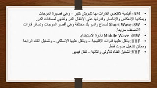 •
AM
:
‫كتير‬ ‫تشويش‬ ‫بها‬ ‫القارات‬ ‫التتعدي‬ ‫أقيلمية‬
–
‫الموجات‬ ‫قصيرة‬ ‫وهي‬
‫اكبر‬ ‫لمسافات‬ ‫وتنتهي‬ ‫اكبر‬ ‫اإلنتقال‬ ‫علي‬ ‫وقدرتها‬ ‫واإلنكسار‬ ‫اإلنعكاس‬ ‫ويمكنها‬
.
•
SW
:
Short Wave
‫قارات‬ ‫وتسافر‬ ‫الموجات‬ ‫أقصر‬ ‫وهي‬ ‫مختلفة‬ ‫بلد‬ ‫راديو‬ ‫لسماع‬
‫سريعا‬ ‫التضعف‬
.
•
MW
:
Middle Wave
‫االستخدام‬ ‫نادرة‬
.
•
UHF
:
‫اإلقليمية‬ ‫قنوات‬ ‫عليها‬ ‫ينتقل‬
–
‫اإللسلكي‬ ‫عليها‬ ‫وينتقل‬
–
‫القن‬ ‫وتشغيل‬
‫الرابعة‬ ‫اه‬
‫فقط‬ ‫صوت‬ ‫تشغيل‬ ‫وممكن‬
.
•
VHF
:
‫والثانية‬ ‫تألولي‬ ‫القناه‬ ‫تشغيل‬
–
‫فيديو‬ ‫تنقل‬
.
 