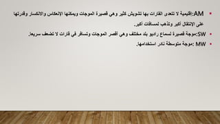 
AM
:
‫و‬ ‫واالنكسار‬ ‫اإلنعكاس‬ ‫ويمكنها‬ ‫الموجات‬ ‫قصيرة‬ ‫وهي‬ ‫كثير‬ ‫تشويش‬ ‫بها‬ ‫القارات‬ ‫تتعدى‬ ‫ال‬ ‫إقليمية‬
‫قدرتها‬
‫أكبر‬ ‫لمسافات‬ ‫وتذهب‬ ‫أكبر‬ ‫اإلنتقال‬ ‫على‬
.

SW
:
‫سريعا‬ ‫تضعف‬ ‫ال‬ ‫قارات‬ ‫في‬ ‫وتسافر‬ ‫الموجات‬ ‫أقصر‬ ‫وهي‬ ‫مختلف‬ ‫بلد‬ ‫راديو‬ ‫لسماع‬ ‫قصيرة‬ ‫موجة‬
.

MW
:
‫استخدامها‬ ‫نادر‬ ‫متوسطة‬ ‫موجة‬
.
 