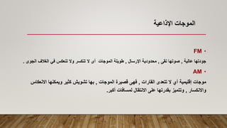 •
FM
‫عالية‬ ‫جودتها‬
,
‫نقى‬ ‫صوتها‬
,
‫اإلرسال‬ ‫محدودية‬
,
‫الموجات‬ ‫طويلة‬
‫أ‬
‫ال‬ ‫الغالف‬ ‫في‬ ‫تنعكس‬ ‫وال‬ ‫تنكسر‬ ‫ال‬ ‫ى‬
‫جوى‬
.
•
AM
‫موجات‬
‫القارات‬ ‫تتعدى‬ ‫ال‬ ‫أي‬ ‫إقليمية‬
,
‫الموجات‬ ‫قصيرة‬ ‫فهى‬
,
‫ويمكنها‬ ‫كثير‬ ‫تشويش‬ ‫بها‬
‫االنع‬
‫كاس‬
‫واالنكسار‬
,
‫أكبر‬ ‫لمسافات‬ ‫االنتقال‬ ‫على‬ ‫بقدرتها‬ ‫وتتميز‬
.
‫اإلذاعية‬ ‫الموجات‬
 