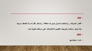 •
SW
•
‫أقصر‬
‫الموجات‬
,
‫مختلفة‬ ‫بلد‬ ‫راديو‬ ‫لسماع‬ ‫وتستخدم‬
,
‫سر‬ ‫تضعف‬ ‫وال‬ ‫القارات‬ ‫وتسافر‬
‫يعا‬
.
•
‫طويلة‬ ‫مسافات‬ ‫على‬ ‫لالتصاالت‬ ‫القصيرة‬ ‫الموجات‬ ‫استخدام‬ ‫مكن‬ُ‫ي‬ ‫يلذا‬
‫جدا‬
.
•
MW
•
‫استخدامها‬ ‫نادرا‬
 