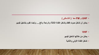 •
UHF
‫و‬
FM
‫معا‬
(
‫الالسلكى‬
)
•
‫والخ‬ ‫والرابعة‬ ‫الثالثة‬ ‫القناة‬ ‫وتشغل‬ ‫فقط‬ ‫صوت‬ ‫تشغل‬ ‫أن‬ ‫يمكن‬
....
‫بتش‬ ‫تقوم‬ ‫وأيضا‬
‫فيديو‬ ‫غيل‬
•
VHF
•
‫فيديو‬ ‫تشغيل‬ ‫خاللها‬ ‫من‬ ‫يمكن‬
•
‫والثانية‬ ‫األولى‬ ‫القناة‬ ‫تشغل‬
 