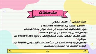 
‫الصوتى‬ ‫البث‬
≠
‫الصوتي‬ ‫الملف‬

RTP
‫ل‬ ‫اختصار‬ ‫هو‬
(
( REAL TIME PROTOCOL

‫تحميله‬ ‫يمكن‬ ‫صوتي‬ ‫ملف‬ ‫الي‬ ‫تحويله‬ ‫يتم‬ ‫البث‬ ‫انتهاء‬ ‫فور‬

‫برنامج‬ ‫من‬ ‫مباشر‬ ‫بث‬ ‫تحميل‬ ‫يمكن‬
MIXLR
(
×
)

‫برنامج‬ ‫على‬ ‫مسموع‬ ‫لكتاب‬ ‫الصوتى‬ ‫الملف‬ ‫يعتبر‬
SOUND CLOUD
‫بث‬
‫مباشر‬
(
×
)

‫تب‬ ‫معدودة‬ ‫لثوانى‬ ‫تأخير‬ ‫المباشر‬ ‫البث‬ ‫في‬ ‫المستمع‬ ‫يواجه‬ ‫ان‬ ‫يمكن‬
‫عا‬
‫والمستقبل‬ ‫المصدر‬ ‫من‬ ‫االنترنت‬ ‫لجودة‬
‫مالحظات‬
 