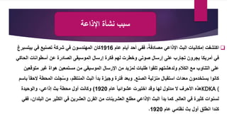 ‫اإلذاعة‬ ‫نشأة‬ ‫سبب‬

‫عام‬ ‫أيام‬ ‫أحد‬ ‫ففي‬ ،ً‫مصادفة‬ ‫اإلذاعي‬ ‫البث‬ ‫إمكانيات‬ ‫اكتشفت‬
1916
‫في‬ ‫تصنيع‬ ‫شركة‬ ‫في‬ ‫المهندسون‬ ‫كان‬
‫بيتسبر‬
‫غ‬
‫في‬
‫أمريكا‬
‫ال‬ ‫أسطوانات‬ ‫عن‬ ‫الصادرة‬ ‫الموسيقى‬ ‫إرسال‬ ‫فكرة‬ ‫لهم‬ ‫وخطرت‬ ‫صوتي‬ ‫إرسال‬ ‫على‬ ‫تجارب‬ ‫يجرون‬
‫حاكي‬
‫متو‬ ‫غير‬ ‫هواة‬ ‫مستمعين‬ ‫من‬ ‫الموسيقي‬ ‫اإلرسال‬ ‫من‬ ‫لمزيد‬ ‫طلبات‬ ‫تلقوا‬ ‫ولدهشتهم‬ ‫الكالم‬ ‫مع‬ ‫التناوب‬ ‫على‬
‫قعين‬
‫الصنع‬ ‫منزلية‬ ‫استقبال‬ ‫معدات‬ ‫يستخدمون‬ ‫كانوا‬
.
‫المحط‬ ‫جلت‬ُ‫س‬‫و‬ ،‫المنتظم‬ ‫البث‬ ‫بدأ‬ ‫وجيزة‬ ‫فترة‬ ‫وبعد‬
‫باسم‬ ً‫ا‬‫الحق‬ ‫ة‬
KDKA (
‫عام‬ ً‫ا‬‫عشوائي‬ ‫اختيرت‬ ‫وقد‬ ‫لها‬ ‫مدلول‬ ‫ال‬ ‫األحرف‬ ‫هذه‬
1920
)
‫والوحيدة‬ ،‫إذاعي‬ ‫بث‬ ‫محطة‬ ‫أول‬ ‫وكانت‬
‫العالم‬ ‫في‬ ‫كثيرة‬ ‫لسنوات‬
.
‫ال‬ ‫من‬ ‫الكثير‬ ‫في‬ ‫العشرين‬ ‫القرن‬ ‫من‬ ‫العشرينات‬ ‫مطلع‬ ‫اإلذاعي‬ ‫البث‬ ‫بدأ‬ ‫كما‬
‫ففي‬ ،‫بلدان‬
‫عام‬ ‫نظامي‬ ‫بث‬ ‫أول‬ ‫انطلق‬ ‫كندا‬
1920
،
 