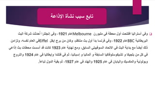 
‫في‬ ‫محطة‬ ‫أول‬ ‫افتتحت‬ ‫أستراليا‬ ‫وفي‬
‫ملبورن‬
Melbourne
‫عام‬
1921
‫البث‬ ‫شركة‬ ‫حدثت‬ُ‫أ‬ ‫إنجلترا‬ ‫وفي‬ ،
‫البريطانية‬
BBC
‫عام‬
1922
‫من‬ ‫وكان‬ ،‫منتظم‬ ‫بث‬ ‫أول‬ ‫بدأ‬ ‫فرنسا‬ ‫وفي‬ ،
‫إيفل‬ ‫برج‬
Eiffel
‫وتزامن‬ ،‫نفسه‬ ‫العام‬ ‫في‬
‫عام‬ ‫نهاية‬ ‫ومع‬ ،‫السابق‬ ‫السوفييتي‬ ‫االتحاد‬ ‫في‬ ‫البث‬ ‫بداية‬ ‫مع‬ ً‫ا‬‫أيض‬ ‫ذلك‬
1923
‫إذاعي‬ ‫بث‬ ‫محطات‬ ‫أسست‬ ‫قد‬ ‫كانت‬
‫عام‬ ‫في‬ ‫وإيطاليا‬ ‫فنلندا‬ ‫في‬ ‫ثم‬ ،‫إسبانيا‬ ‫و‬ ‫ألمانيا‬ ‫و‬ ‫السابقة‬ ‫تشيكوسلوفاكيا‬ ‫و‬ ‫بلجيكا‬ ‫من‬ ‫كل‬ ‫في‬
1924
‫والنروج‬
‫والمكسيك‬ ‫وبولونية‬
‫عام‬ ‫في‬ ‫واليابان‬
1925
‫والهند‬
‫عام‬ ‫في‬
1927
ً‫ا‬‫تباع‬ ‫الدول‬ ‫بقية‬ ‫ثم‬ ،
.
‫اإلذاعة‬ ‫نشأة‬ ‫سبب‬ ‫تابع‬
 