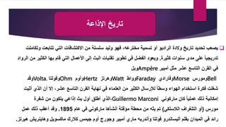 ‫اإلذاعة‬ ‫تاريخ‬

‫والدة‬ ‫تاريخ‬ ‫تحديد‬ ‫يصعب‬
‫الراديو‬
‫تتابعت‬ ‫التي‬ ‫االكتشافات‬ ‫من‬ ‫سلسلة‬ ‫وليد‬ ‫فهو‬ ،‫مخترعه‬ ‫تسمية‬ ‫أو‬
‫وتكاملت‬
‫كثيرة‬ ‫سنوات‬ ‫مدى‬ ‫على‬ ً‫ا‬‫تدريجي‬
.
‫ال‬ ‫بها‬ ‫قام‬ ‫التي‬ ‫األعمال‬ ‫إلى‬ ‫البث‬ ‫تقنيات‬ ‫تطوير‬ ‫في‬ ‫الفضل‬ ‫ويعود‬
‫الرواد‬ ‫من‬ ‫كثير‬
‫أمبير‬ ‫مثل‬ ‫عشر‬ ‫التاسع‬ ‫القرن‬ ‫في‬
Ampère
‫وبل‬
Bell
‫ومورس‬
Morse
‫وفارادي‬
Faraday
‫وواط‬
Watt
‫وهرتز‬
Hertz
‫وأوم‬
Ohm
‫وفولتا‬
Volta.
‫وقد‬
‫الذي‬ ‫أن‬ ‫إال‬ ،‫عشر‬ ‫التاسع‬ ‫القرن‬ ‫نهاية‬ ‫في‬ ‫العلماء‬ ‫من‬ ‫الكثير‬ ‫لإلرسال‬ ً‫ا‬‫وسط‬ ‫الهواء‬ ‫استخدام‬ ‫فكرة‬ ‫شغلت‬
‫أثبت‬
‫ماركوني‬ ‫كان‬ ً‫ا‬‫عملي‬ ‫ذلك‬ ‫إمكانية‬
Guillermo Marconi
،
‫من‬ ‫يتكون‬ ‫إذاعي‬ ‫بث‬ ‫أول‬ ‫أطلق‬ ‫الذي‬
‫شفرة‬
‫مورس‬
(
‫الالسلكي‬ ‫التلغراف‬ ‫أو‬
)
‫عام‬ ‫في‬ ‫ماركوني‬ ‫أنشأها‬ ‫مؤقتة‬ ‫محطة‬ ‫من‬ ‫بثه‬ ‫تم‬
1895
.
‫عمل‬ ‫ذلك‬ ‫أعقب‬ ‫وقد‬
‫أوم‬ ‫وجورج‬ ‫أمبير‬ ‫ماري‬ ‫وأندريه‬ ‫فولتا‬ ‫أليساندرو‬ ‫بقلم‬ ‫الميدان‬ ‫في‬ ‫رائد‬
‫ماكسويل‬ ‫كالرك‬ ‫جيمس‬
‫وهاينري‬
‫هيرتز‬ ‫ش‬
.
 