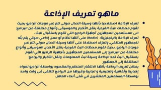 ●
‫ب‬ ‫الراديو‬ ‫موجات‬ ‫عبر‬ ‫تتم‬ ‫صوتى‬ ‫اتصال‬ ‫وسيلة‬ ‫بأنها‬ ‫اصطالحيا‬ ‫اإلذاعة‬ ‫تعرف‬
‫حيث‬
‫الب‬ ‫من‬ ‫مختلفة‬ ‫وأنواع‬ ‫والموسيقى‬ ‫األخبار‬ ‫بنقل‬ ‫الفردية‬ ‫البث‬ ‫محطات‬ ‫تقوم‬
‫رامج‬
‫البث‬ ‫باستقبال‬ ‫تقوم‬ ‫التي‬ ‫الراديو‬ ‫أجهزة‬ ‫المجهزين‬ ‫المستمعين‬ ‫الى‬
.
●
‫باإلنجليزية‬ ‫اإلذاعة‬ ‫تعرف‬
:
Radio)
)
‫ه‬
ّ
‫بث‬ ‫يتم‬ ‫صوتي‬ ‫إذاعي‬ ‫عمل‬ ‫أو‬ ‫نظام‬ ‫أنها‬ ‫على‬
‫عبر‬ ‫تتم‬ ‫صوتي‬ ‫اتصال‬ ‫وسيلة‬ ‫أنها‬ ‫على‬ ‫ا‬ ً
‫اصطالح‬ ‫ف‬ ّ‫وتعر‬ ،‫المتلقي‬ ‫للجمهور‬
‫و‬ ‫الموسيقى‬ ،‫األخبار‬ ‫بنقل‬ ‫الفردية‬ ‫البث‬ ‫ات‬ ّ
‫محط‬ ‫تقوم‬ ‫بحيث‬ ،‫الراديو‬ ‫موجات‬
‫أنواع‬
‫تقوم‬ ‫التي‬ ‫الراديو‬ ‫بأجهزة‬ ‫زين‬ ّ
‫المجه‬ ‫المستمعين‬ ‫إلى‬ ‫البرامج‬ ‫من‬ ‫مختلفة‬
‫والبرامج‬ ‫األخبار‬ ‫ونقل‬ ‫المعلومات‬ ‫لبث‬ ‫وسيلة‬ ‫اإلذاعة‬ ‫تعد‬ ‫البث‬ ‫باستقبال‬
‫الجمهور‬ ‫إلى‬ ‫المختلفة‬
●
‫لموا‬ ‫الراديو‬ ‫بواسطة‬ ‫والمقصود‬ ‫المنظم‬ ‫االنتشار‬ ‫بأنها‬ ‫اإلذاعة‬ ‫تعريف‬ ‫يمكن‬
‫د‬
‫و‬ ‫وقت‬ ‫فى‬ ‫لتلتقى‬ ‫البرامج‬ ‫من‬ ‫وغيرها‬ ‫تجارية‬ ‫و‬ ‫وتعليمية‬ ‫وثقافية‬ ‫إخبارية‬
‫احد‬
‫العالم‬ ‫أنحاء‬ ‫شتى‬ ‫في‬ ‫المنتشرين‬ ‫المستمعين‬ ‫بواسطة‬
.
‫اإلذاعة‬ ‫تعريف‬ ‫ماهو‬
 