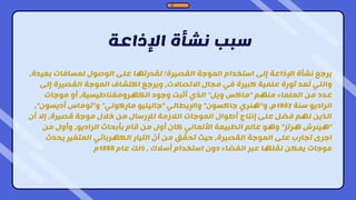 ‫اإلذاعة‬ ‫نشأة‬ ‫سبب‬
‫بعي‬ ‫لمسافات‬ ‫الوصول‬ ‫على‬ ‫لقدرتها‬ ‫القصيرة؛‬ ‫الموجة‬ ‫استخدام‬ ‫إلى‬ ‫اإلذاعة‬ ‫نشأة‬ ‫يرجع‬
،‫دة‬
‫إل‬ ‫القصيرة‬ ‫الموجة‬ ‫اكتشاف‬ ‫ويرجع‬ ،‫االتصاالت‬ ‫مجال‬ ‫في‬ ‫كبيرة‬ ‫علمية‬ ‫ثورة‬ ‫عد‬ُ‫ت‬ ‫والتي‬
‫ى‬
‫منهم‬ ‫العلماء‬ ‫من‬ ‫عدد‬
"
‫ويل‬ ‫ماكس‬
"
‫موجات‬ ‫أو‬ ،‫الكهرومغناطيسية‬ ‫وجود‬ ‫أثبت‬ ‫الذي‬
‫سنة‬ ‫الراديو‬
1867
‫و‬ ،‫م‬
"
‫جاكسون‬ ‫هنري‬
"
‫واإليطالي‬
"
‫ماركوني‬ ‫جاليليو‬
"
‫و‬
"
‫أديسون‬ ‫توماس‬
"
،
‫أن‬ ‫إال‬ ،‫قصيرة‬ ‫موجة‬ ‫خالل‬ ‫من‬ ‫لإلرسال‬ ‫الالزمة‬ ‫الموجات‬ ‫أطوال‬ ‫إنتاج‬ ‫على‬ ‫فضل‬ ‫لهم‬ ‫الذين‬
"
‫هرتز‬ ‫هينرش‬
"
‫من‬ ‫وأول‬ ،‫الراديو‬ ‫بأبحاث‬ ‫قام‬ ‫من‬ ‫أول‬ ‫كان‬ ‫األلماني‬ ‫الطبيعة‬ ‫عالم‬ ‫وهو‬
‫يحدث‬ ‫المتغير‬ ‫الكهربائي‬ ‫التيار‬ ّ
‫أن‬ ‫من‬ ‫ق‬ ّ
‫تحق‬ ‫حيث‬ ،‫القصيرة‬ ‫الموجة‬ ‫على‬ ‫تجارب‬ ‫اجرى‬
‫عام‬ ‫ذلك‬ ، ‫أسالك‬ ‫استخدام‬ ‫دون‬ ‫الفضاء‬ ‫عبر‬ ‫نقلها‬ ‫يمكن‬ ‫موجات‬
1888
‫م‬
 